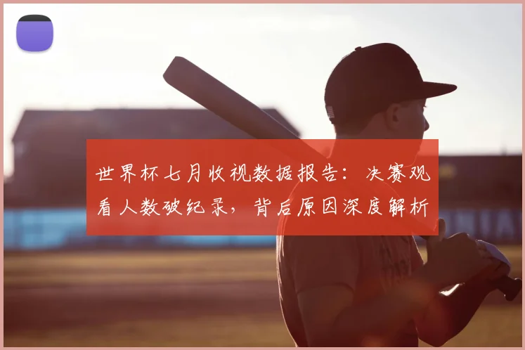 世界杯七月收视数据报告:决赛观看人数破纪录,背后原因深度解析