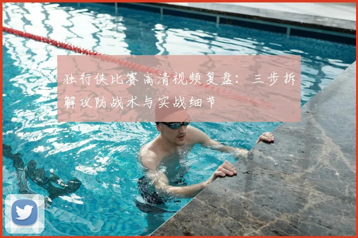 独行侠比赛高清视频复盘:三步拆解攻防战术与实战细节