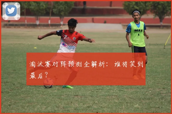 淘汰赛对阵预测全解析:谁将笑到最后?