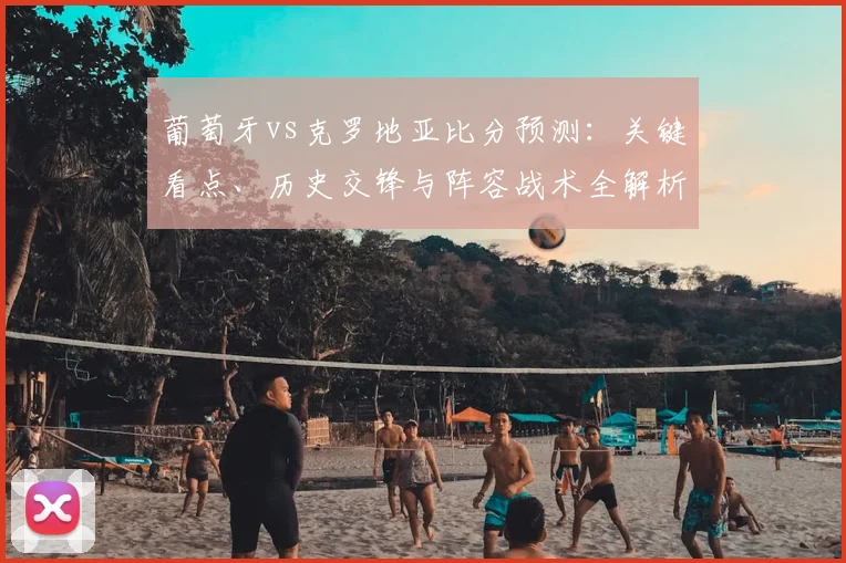 葡萄牙vs克罗地亚比分预测：关键看点、历史交锋与阵容战术全解析