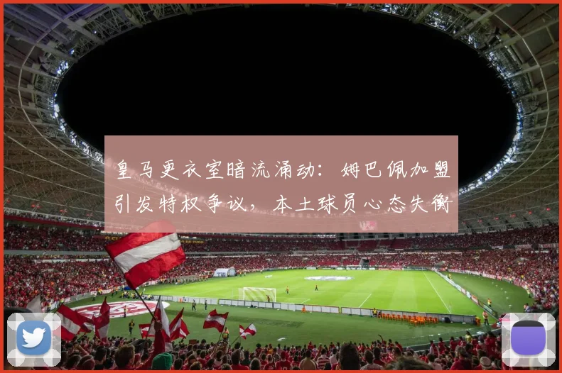 皇马更衣室暗流涌动:姆巴佩加盟引发特权争议,本土球员心态失衡如何化解?