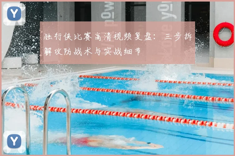 独行侠比赛高清视频复盘：三步拆解攻防战术与实战细节